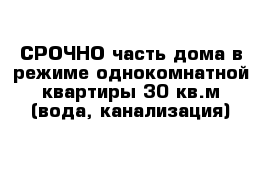 СРОЧНО часть дома в режиме однокомнатной квартиры 30 кв.м (вода, канализация)